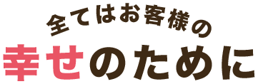 全てはお客様の幸せのために